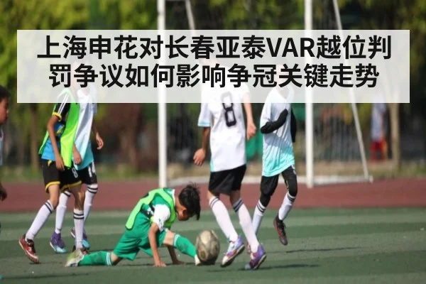 上海申花对长春亚泰VAR越位判罚争议如何影响争冠关键走势